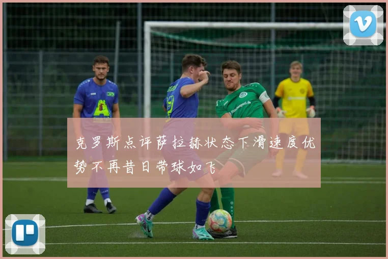 克罗斯点评萨拉赫状态下滑速度优势不再昔日带球如飞