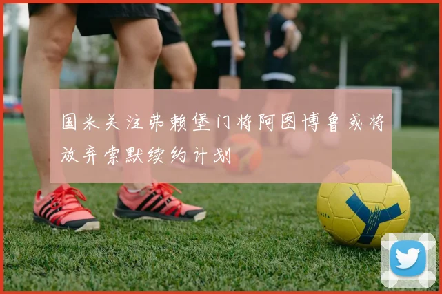 国米关注弗赖堡门将阿图博鲁或将放弃索默续约计划