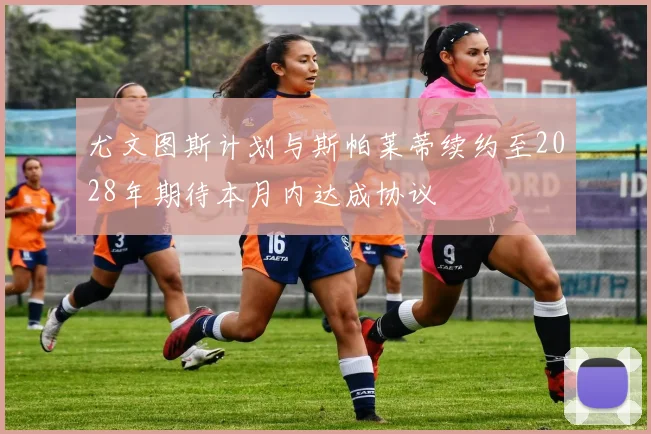 尤文图斯计划与斯帕莱蒂续约至2028年期待本月内达成协议
