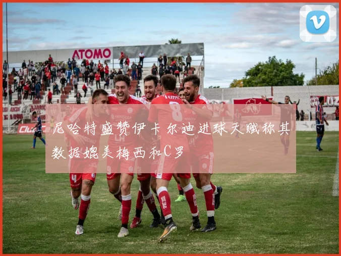 尼哈特盛赞伊卡尔迪进球天赋称其数据媲美梅西和C罗