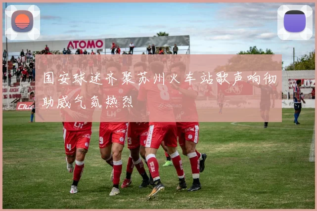 国安球迷齐聚苏州火车站歌声响彻助威气氛热烈