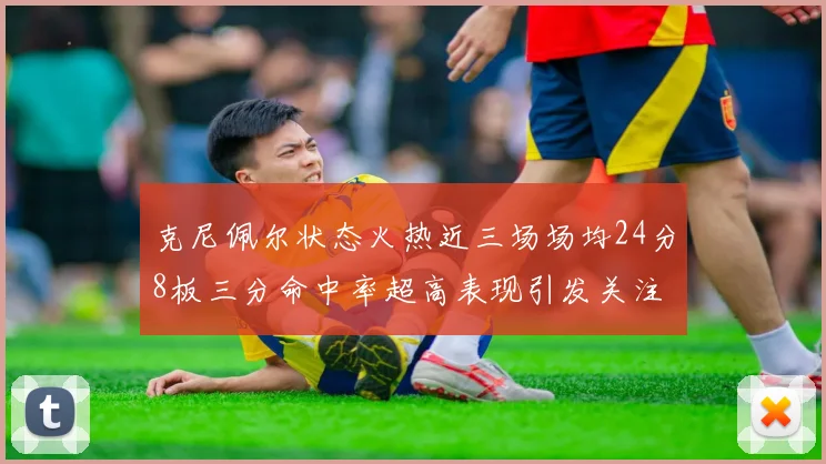 克尼佩尔状态火热近三场场均24分8板三分命中率超高表现引发关注