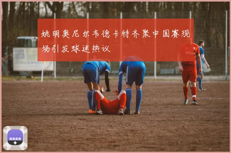 姚明奥尼尔韦德卡特齐聚中国赛现场引发球迷热议