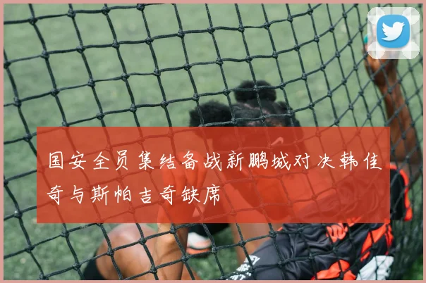 国安全员集结备战新鹏城对决韩佳奇与斯帕吉奇缺席