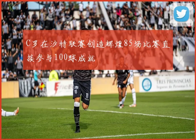 C罗在沙特联赛创造辉煌85场比赛直接参与100球成就