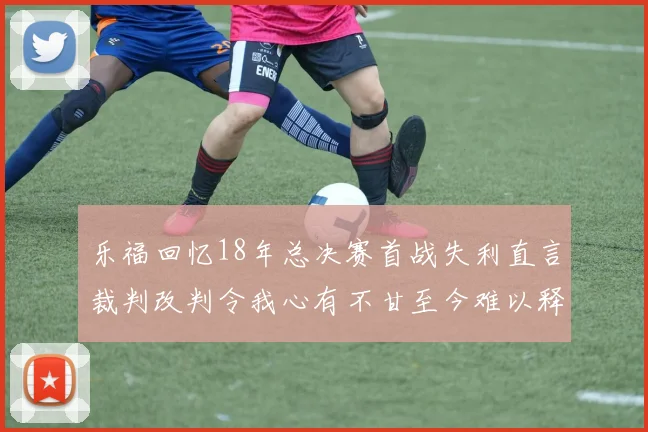 乐福回忆18年总决赛首战失利直言裁判改判令我心有不甘至今难以释怀