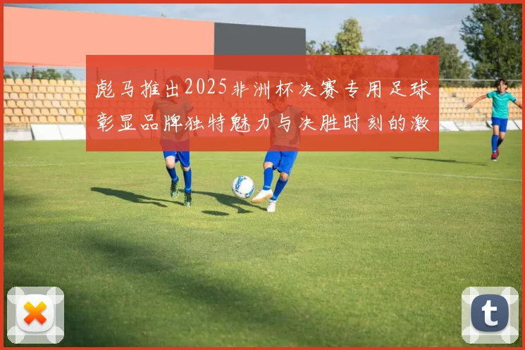 彪马推出2025非洲杯决赛专用足球彰显品牌独特魅力与决胜时刻的激情