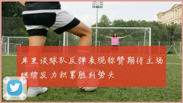库里谈球队反弹表现称赞期待主场继续发力积累胜利势头