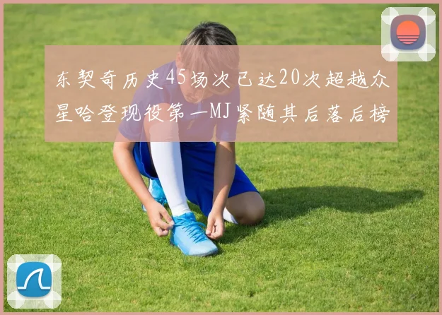 东契奇历史45场次已达20次超越众星哈登现役第一MJ紧随其后落后榜首100场