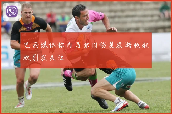 巴西媒体称内马尔旧伤复发游轮狂欢引发关注