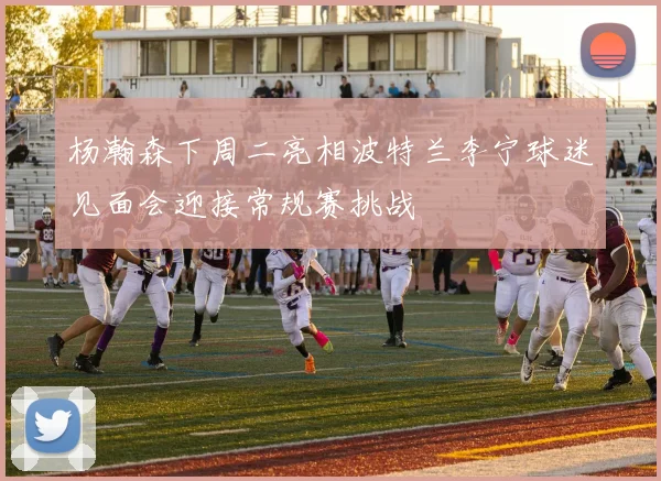 杨瀚森下周二亮相波特兰李宁球迷见面会迎接常规赛挑战