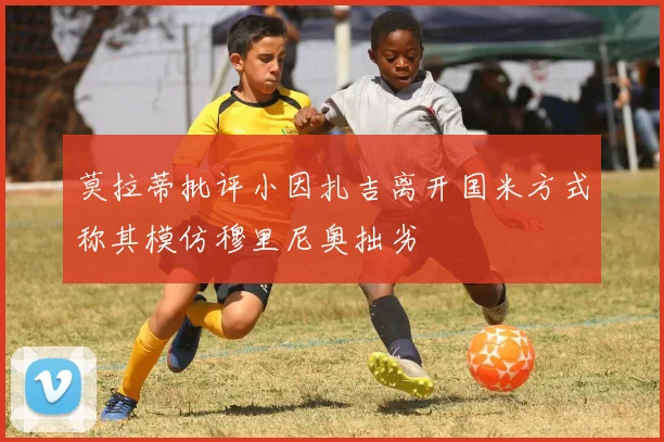 莫拉蒂批评小因扎吉离开国米方式称其模仿穆里尼奥拙劣