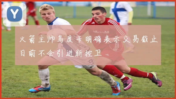 火箭主帅乌度卡明确表示交易截止日前不会引进新控卫
