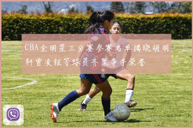 CBA全明星三分赛参赛名单揭晓胡明轩曾凌铉等球员齐聚争夺荣誉