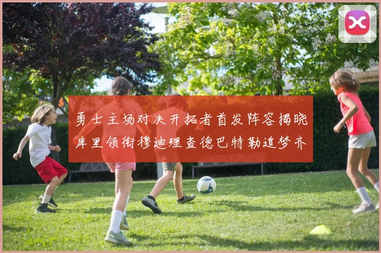 勇士主场对决开拓者首发阵容揭晓库里领衔穆迪理查德巴特勒追梦齐上阵