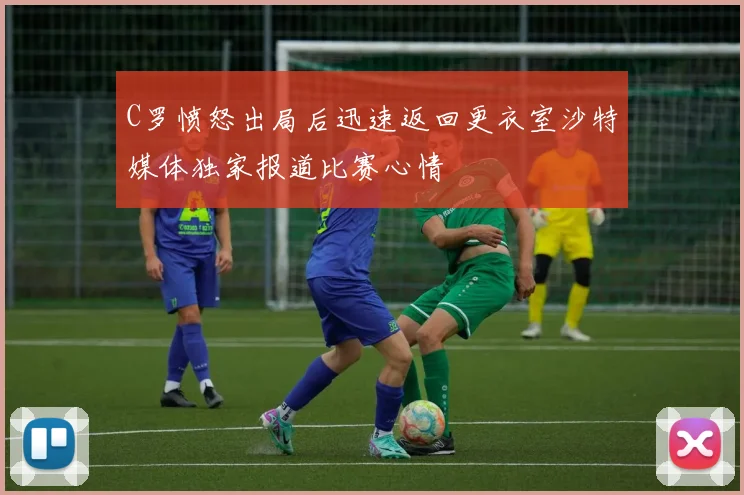 C罗愤怒出局后迅速返回更衣室沙特媒体独家报道比赛心情
