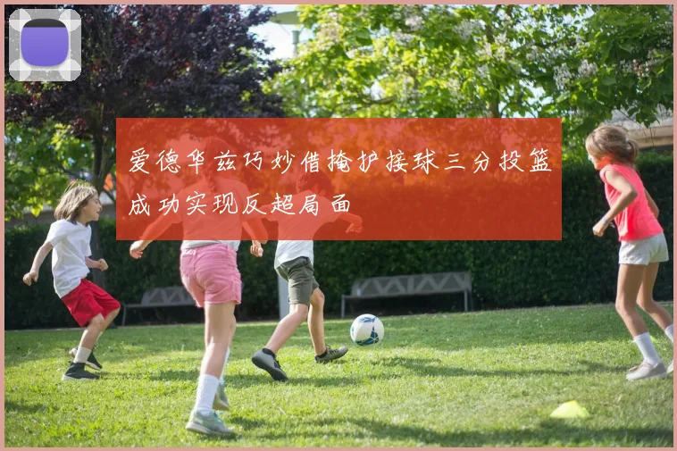 爱德华兹巧妙借掩护接球三分投篮成功实现反超局面