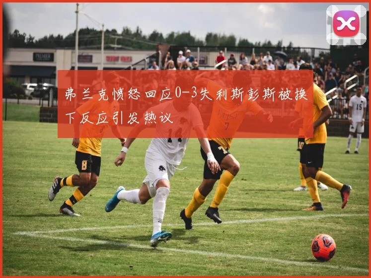 弗兰克愤怒回应0-3失利斯彭斯被换下反应引发热议