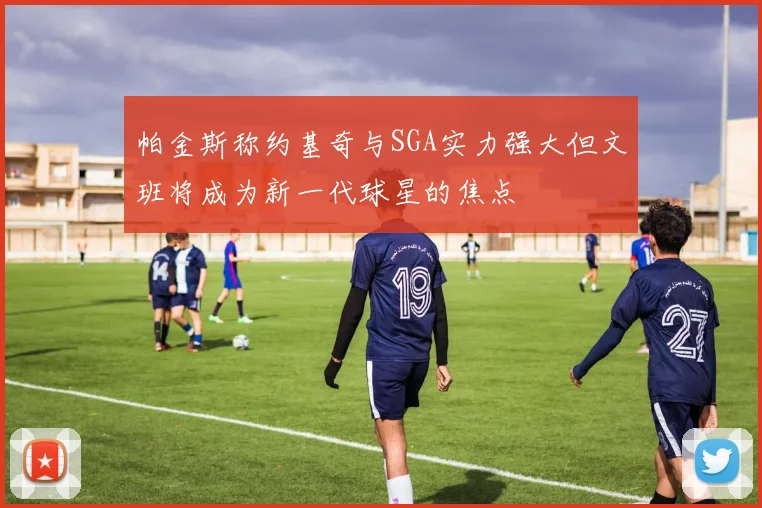 帕金斯称约基奇与SGA实力强大但文班将成为新一代球星的焦点