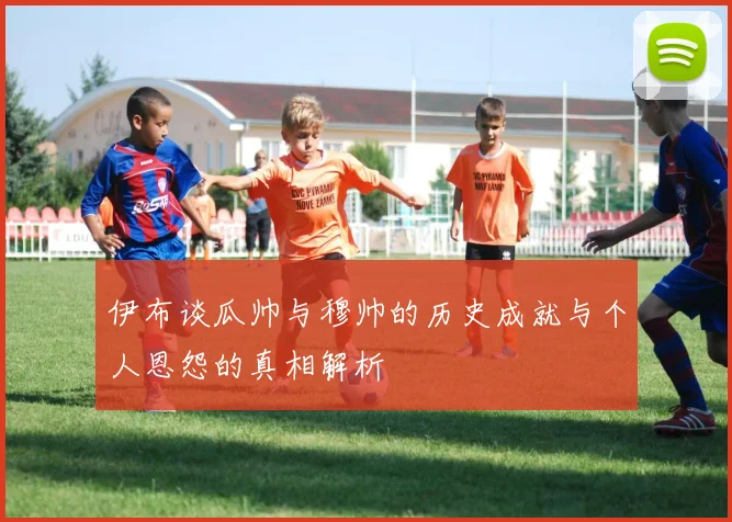 伊布谈瓜帅与穆帅的历史成就与个人恩怨的真相解析