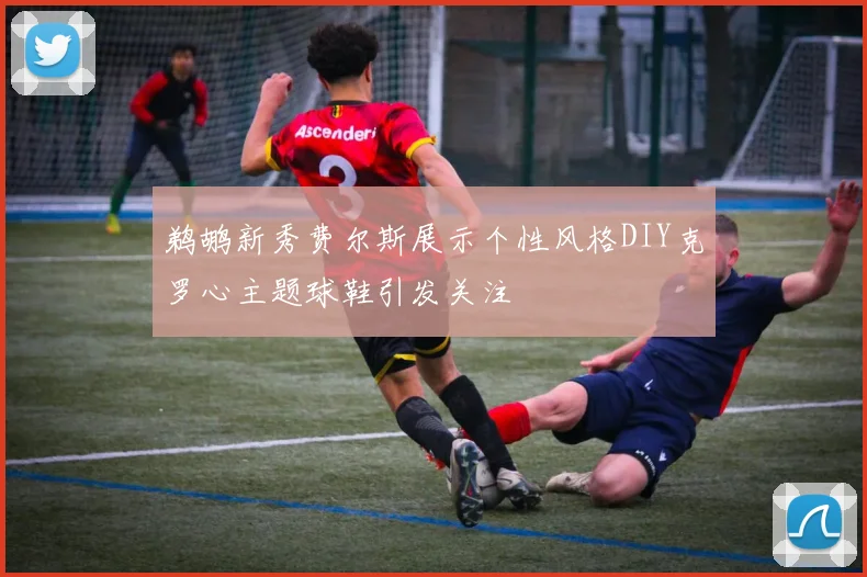 鹈鹕新秀费尔斯展示个性风格DIY克罗心主题球鞋引发关注