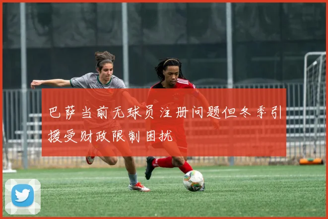 巴萨当前无球员注册问题但冬季引援受财政限制困扰