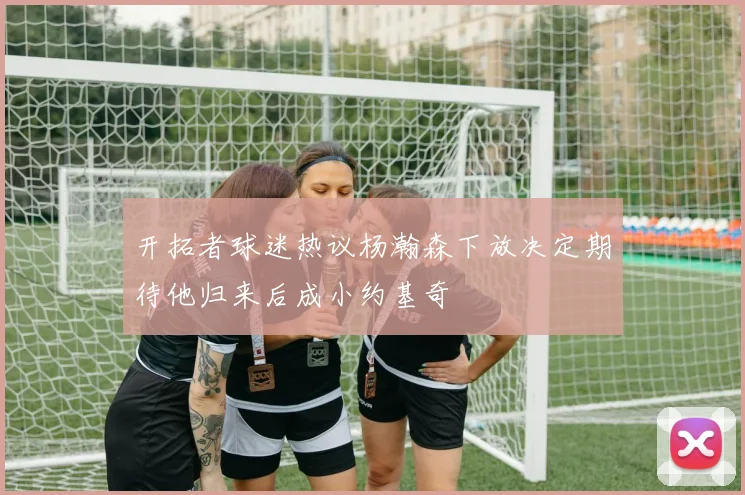开拓者球迷热议杨瀚森下放决定期待他归来后成小约基奇