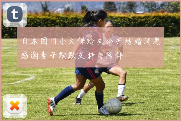 日本国门小久保玲央公开结婚消息感谢妻子默默支持与陪伴