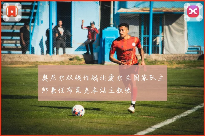 奥尼尔双线作战北爱尔兰国家队主帅兼任布莱克本站主教练