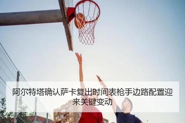阿尔特塔确认萨卡复出时间表枪手边路配置迎来关键变动 | IMSPORTS